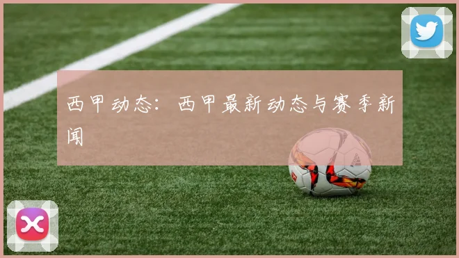 西甲动态:西甲最新动态与赛季新闻