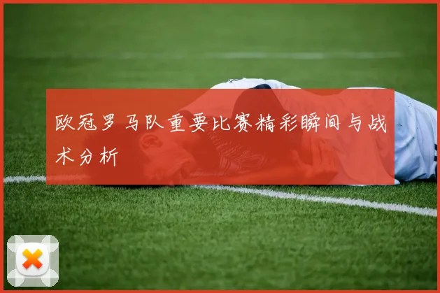 欧冠罗马队重要比赛精彩瞬间与战术分析